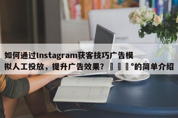 如何通过Instagram获客技巧广告模拟人工投放，提升广告效果？💰的简单介绍