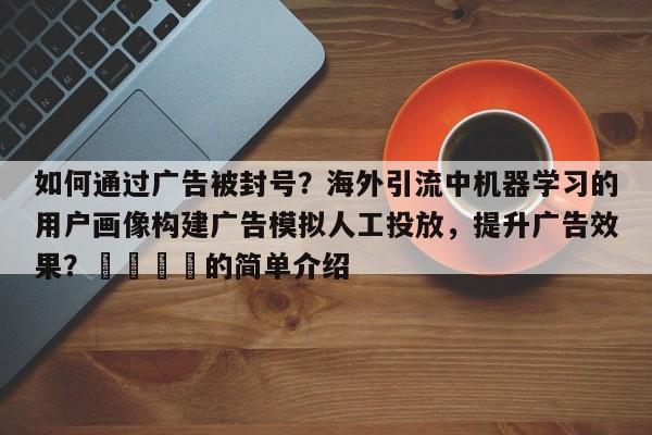 如何通过广告被封号？海外引流中机器学习的用户画像构建广告模拟人工投放，提升广告效果？📣的简单介绍