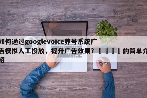 如何通过googlevoice养号系统广告模拟人工投放，提升广告效果？🎯的简单介绍