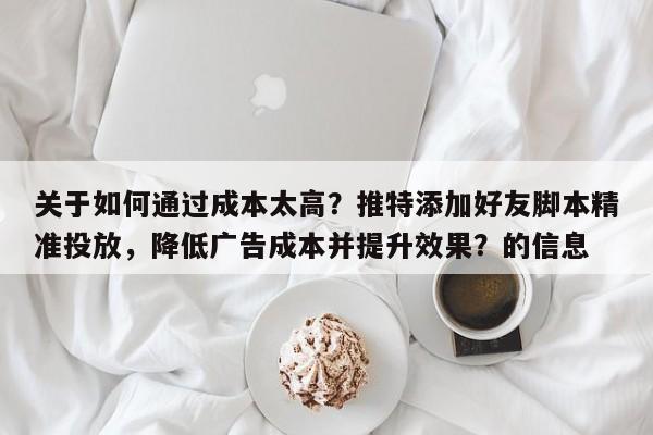 关于如何通过成本太高？推特添加好友脚本精准投放，降低广告成本并提升效果？的信息