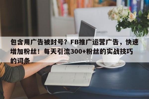包含用广告被封号？FB推广运营广告，快速增加粉丝！每天引流300+粉丝的实战技巧的词条