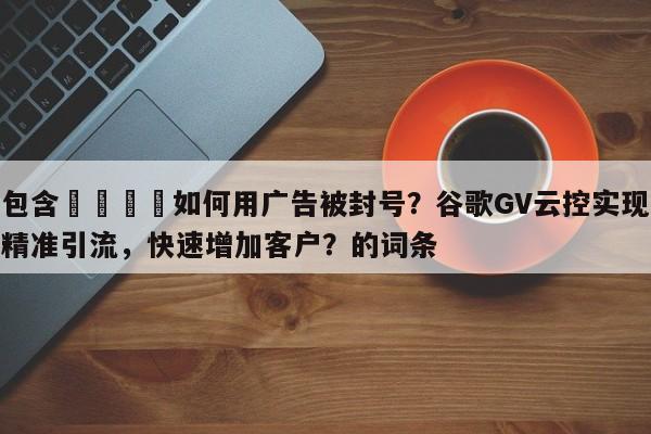 包含📣如何用广告被封号？谷歌GV云控实现精准引流，快速增加客户？的词条