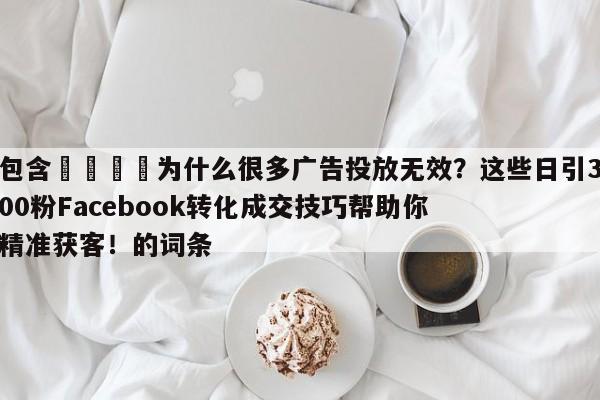 包含📈为什么很多广告投放无效?这些日引300粉Facebook转化成交技巧帮助你精准获客!的词条