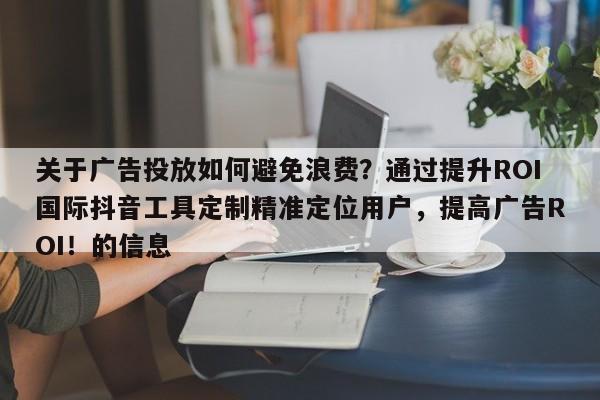 关于广告投放如何避免浪费？通过提升ROI国际抖音工具定制精准定位用户，提高广告ROI！的信息