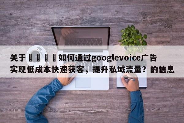 关于📣如何通过googlevoice广告实现低成本快速获客，提升私域流量？的信息