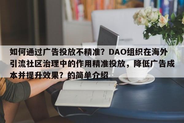 如何通过广告投放不精准？DAO组织在海外引流社区治理中的作用精准投放，降低广告成本并提升效果？的简单介绍
