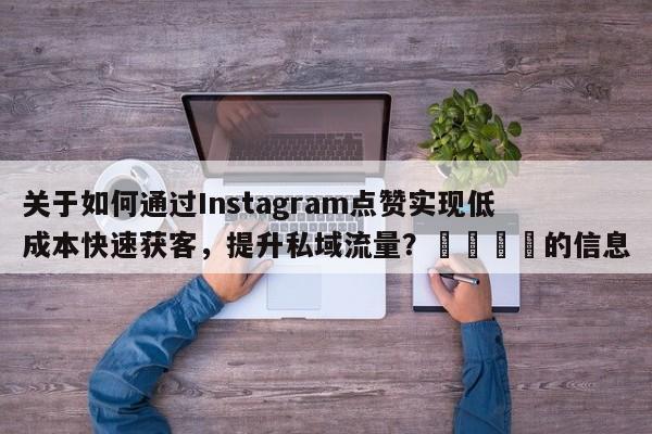 关于如何通过Instagram点赞实现低成本快速获客，提升私域流量？📈的信息