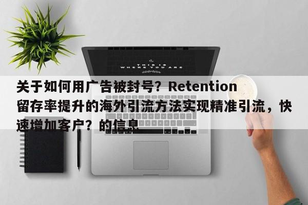 关于如何用广告被封号？Retention留存率提升的海外引流方法实现精准引流，快速增加客户？的信息