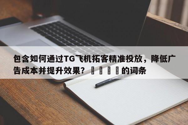 包含如何通过TG飞机拓客精准投放，降低广告成本并提升效果？📈的词条