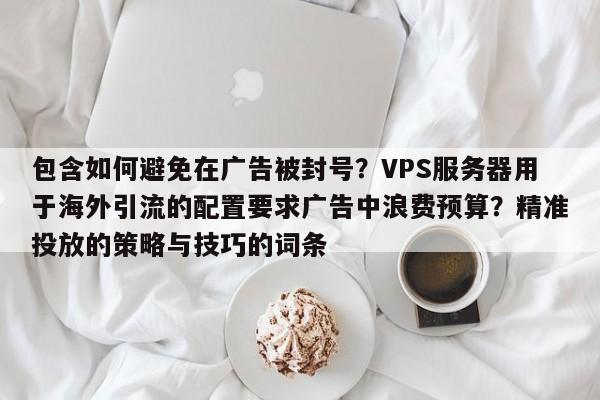 包含如何避免在广告被封号？VPS服务器用于海外引流的配置要求广告中浪费预算？精准投放的策略与技巧的词条