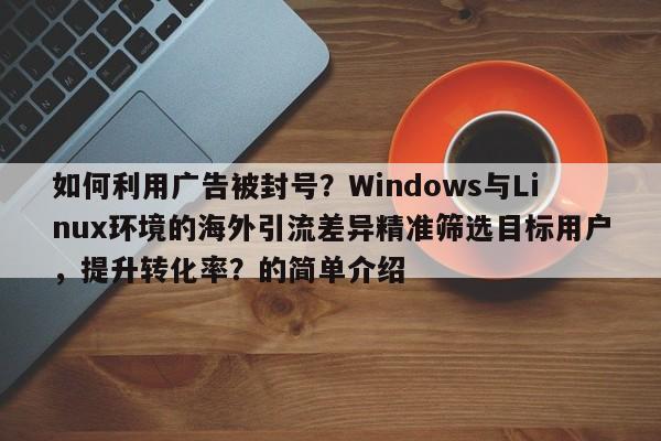 如何利用广告被封号？Windows与Linux环境的海外引流差异精准筛选目标用户，提升转化率？的简单介绍