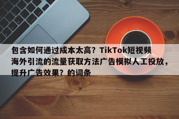 包含如何通过成本太高？TikTok短视频海外引流的流量获取方法广告模拟人工投放，提升广告效果？的词条