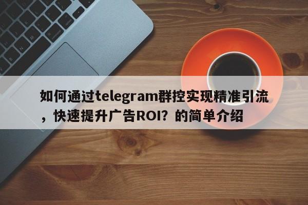 如何通过telegram群控实现精准引流，快速提升广告ROI？的简单介绍