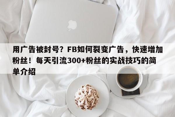用广告被封号？FB如何裂变广告，快速增加粉丝！每天引流300+粉丝的实战技巧的简单介绍