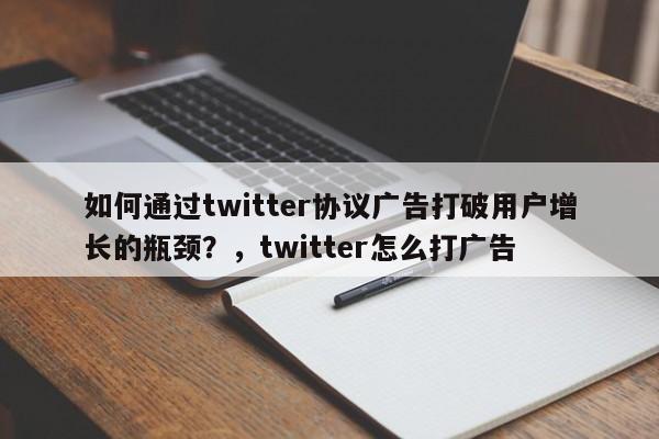 如何通过twitter协议广告打破用户增长的瓶颈?,twitter怎么打广告