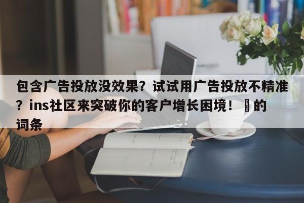 包含广告投放没效果?试试用广告投放不精准?ins社区来突破你的客户增长困境!⚡的词条