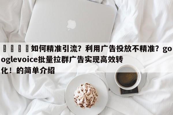 💡如何精准引流？利用广告投放不精准？googlevoice批量拉群广告实现高效转化！的简单介绍