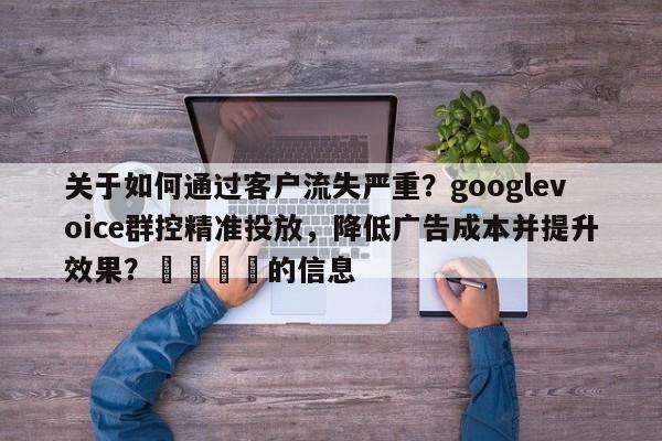 关于如何通过客户流失严重？googlevoice群控精准投放，降低广告成本并提升效果？📣的信息