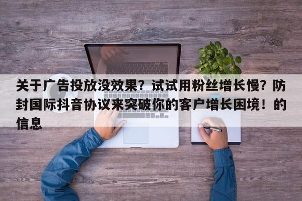 关于广告投放没效果?试试用粉丝增长慢?防封国际抖音协议来突破你的客户增长困境!的信息