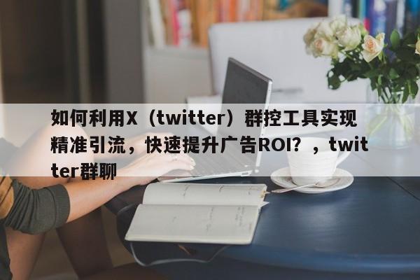 如何利用X（twitter）群控工具实现精准引流，快速提升广告ROI？，twitter群聊