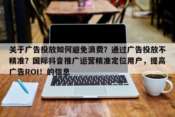 关于广告投放如何避免浪费？通过广告投放不精准？国际抖音推广运营精准定位用户，提高广告ROI！的信息