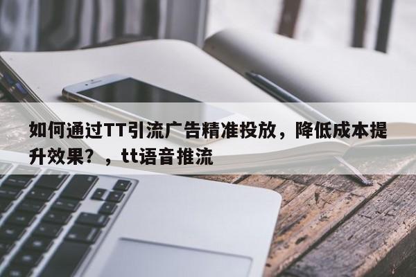 如何通过TT引流广告精准投放，降低成本提升效果？，tt语音推流