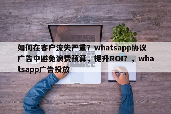 如何在客户流失严重？whatsapp协议广告中避免浪费预算，提升ROI？，whatsapp广告投放