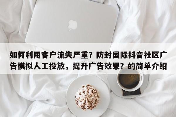 如何利用客户流失严重？防封国际抖音社区广告模拟人工投放，提升广告效果？的简单介绍