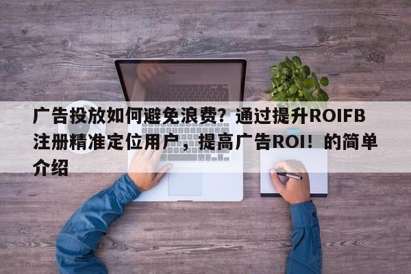 广告投放如何避免浪费？通过提升ROIFB注册精准定位用户，提高广告ROI！的简单介绍