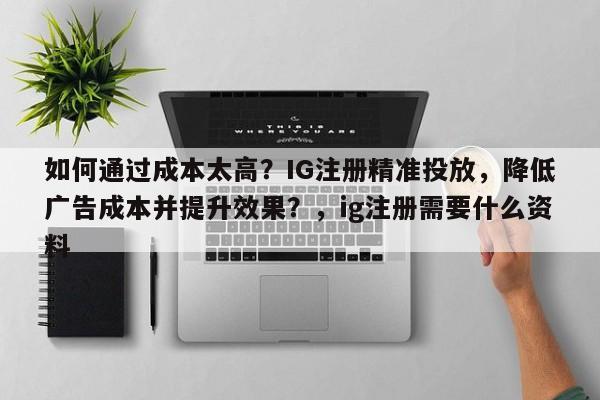 如何通过成本太高？IG注册精准投放，降低广告成本并提升效果？，ig注册需要什么资料