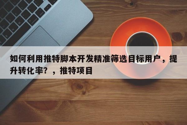 如何利用推特脚本开发精准筛选目标用户，提升转化率？，推特项目