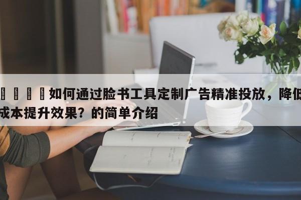 💡如何通过脸书工具定制广告精准投放，降低成本提升效果？的简单介绍
