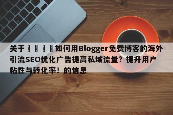 关于📈如何用Blogger免费博客的海外引流SEO优化广告提高私域流量?提升用户粘性与转化率!的信息