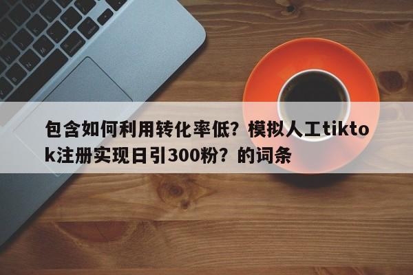 包含如何利用转化率低？模拟人工tiktok注册实现日引300粉？的词条