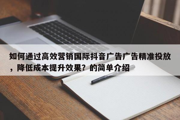 如何通过高效营销国际抖音广告广告精准投放，降低成本提升效果？的简单介绍