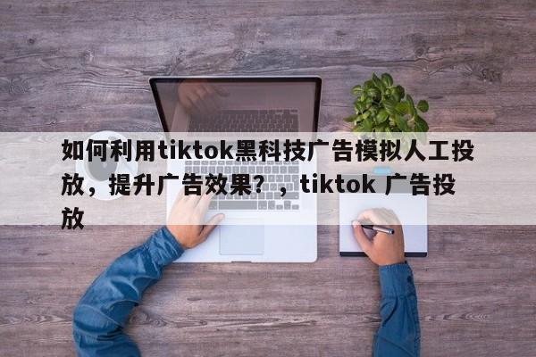 如何利用tiktok黑科技广告模拟人工投放，提升广告效果？，tiktok 广告投放