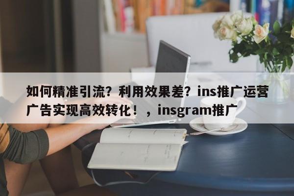 如何精准引流?利用效果差?ins推广运营广告实现高效转化!,insgram推广
