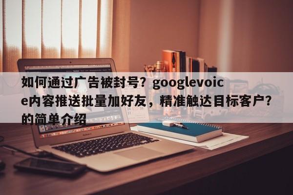 如何通过广告被封号？googlevoice内容推送批量加好友，精准触达目标客户？的简单介绍
