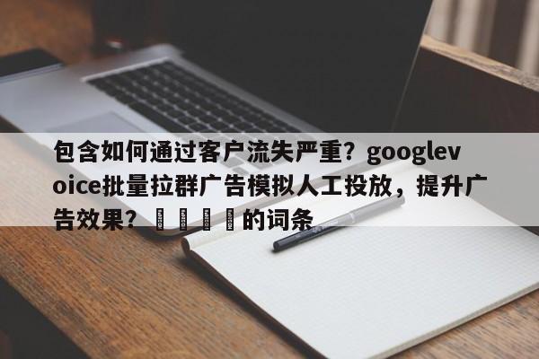 包含如何通过客户流失严重？googlevoice批量拉群广告模拟人工投放，提升广告效果？📌的词条