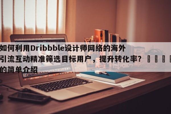 如何利用Dribbble设计师网络的海外引流互动精准筛选目标用户，提升转化率？📣的简单介绍