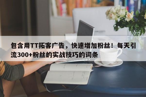包含用TT拓客广告，快速增加粉丝！每天引流300+粉丝的实战技巧的词条