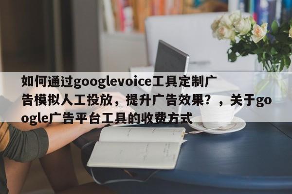 如何通过googlevoice工具定制广告模拟人工投放，提升广告效果？，关于google广告平台工具的收费方式
