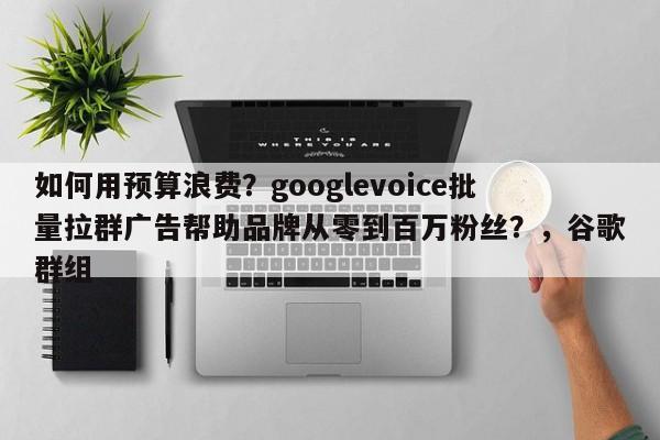 如何用预算浪费?googlevoice批量拉群广告帮助品牌从零到百万粉丝?,谷歌群组