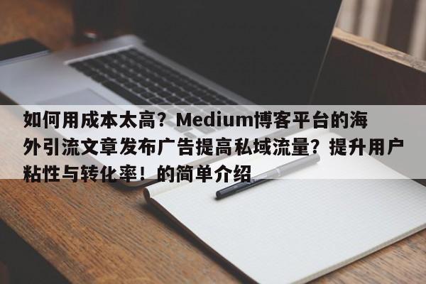 如何用成本太高？Medium博客平台的海外引流文章发布广告提高私域流量？提升用户粘性与转化率！的简单介绍