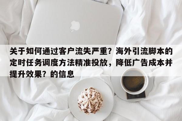 关于如何通过客户流失严重？海外引流脚本的定时任务调度方法精准投放，降低广告成本并提升效果？的信息