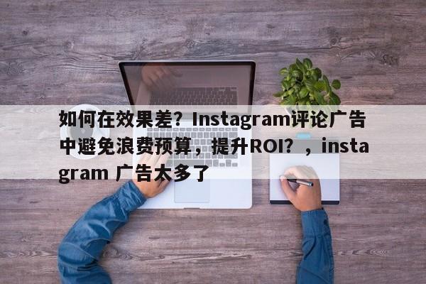 如何在效果差？Instagram评论广告中避免浪费预算，提升ROI？，instagram 广告太多了