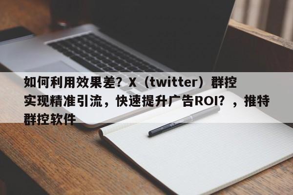 如何利用效果差？X（twitter）群控实现精准引流，快速提升广告ROI？，推特群控软件