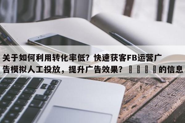 关于如何利用转化率低？快速获客FB运营广告模拟人工投放，提升广告效果？🎯的信息