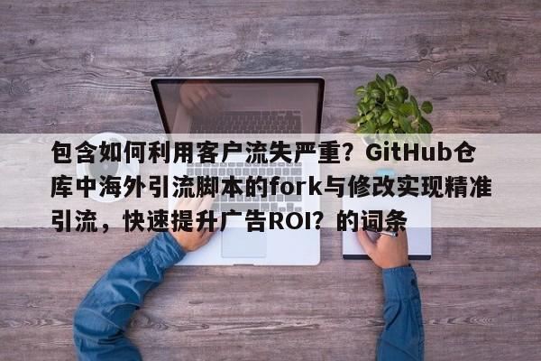 包含如何利用客户流失严重？GitHub仓库中海外引流脚本的fork与修改实现精准引流，快速提升广告ROI？的词条