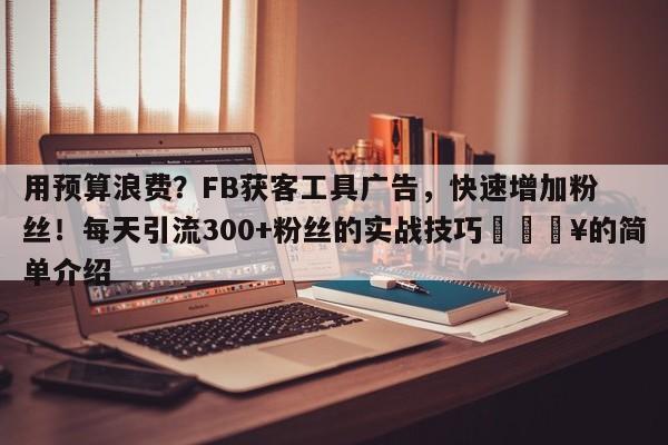 用预算浪费？FB获客工具广告，快速增加粉丝！每天引流300+粉丝的实战技巧🔥的简单介绍